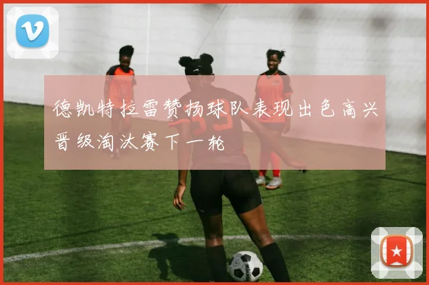 德凯特拉雷赞扬球队表现出色高兴晋级淘汰赛下一轮