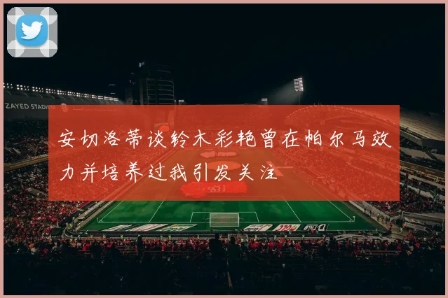 安切洛蒂谈铃木彩艳曾在帕尔马效力并培养过我引发关注