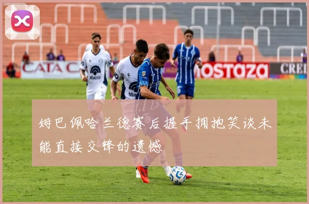 姆巴佩哈兰德赛后握手拥抱笑谈未能直接交锋的遗憾