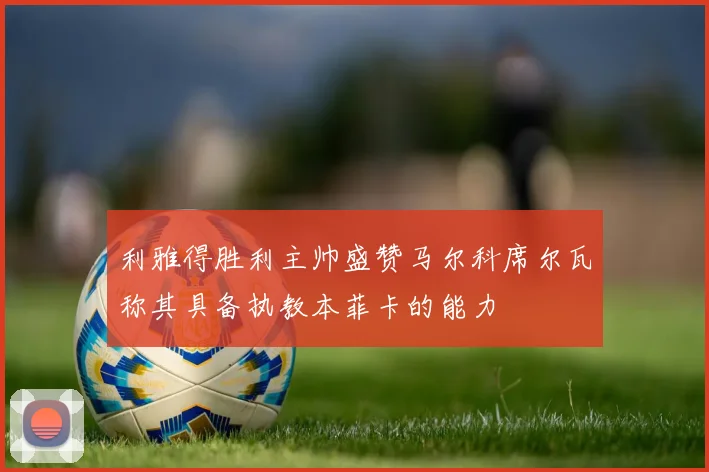 利雅得胜利主帅盛赞马尔科席尔瓦称其具备执教本菲卡的能力