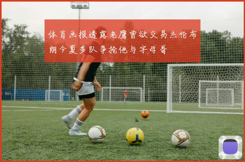 体育画报透露老鹰曾欲交易杰伦布朗今夏多队争抢他与字母哥