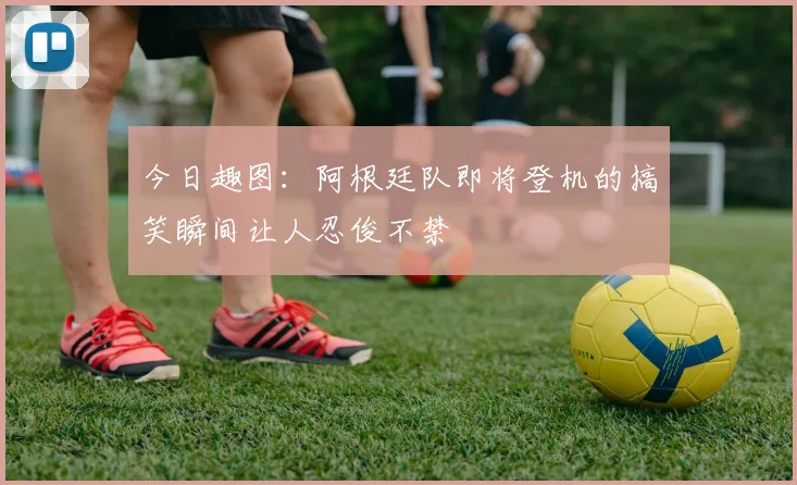 今日趣图：阿根廷队即将登机的搞笑瞬间让人忍俊不禁