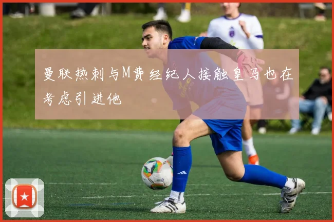 曼联热刺与M费经纪人接触皇马也在考虑引进他