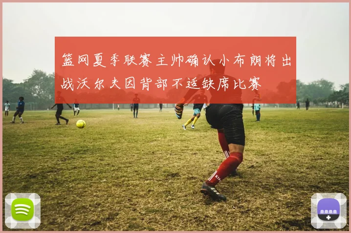 篮网夏季联赛主帅确认小布朗将出战沃尔夫因背部不适缺席比赛