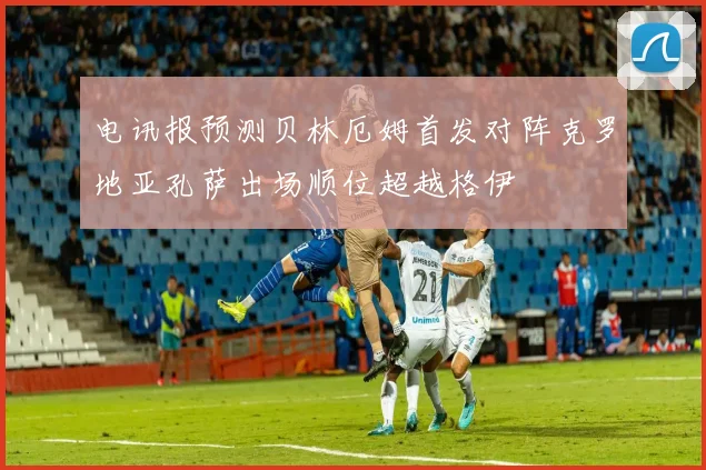 电讯报预测贝林厄姆首发对阵克罗地亚孔萨出场顺位超越格伊