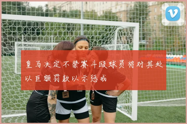 皇马决定不禁赛斗殴球员将对其处以巨额罚款以示惩戒