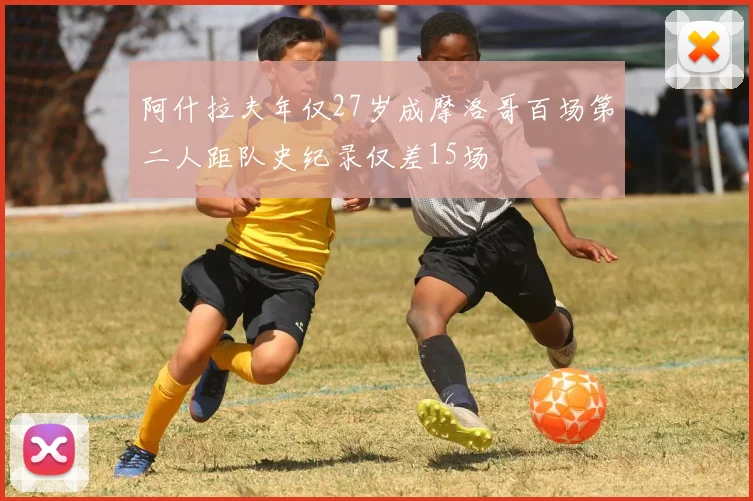 阿什拉夫年仅27岁成摩洛哥百场第二人距队史纪录仅差15场