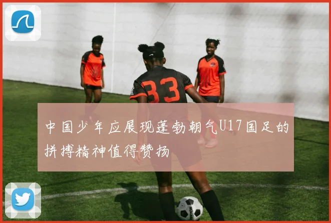 中国少年应展现蓬勃朝气U17国足的拼搏精神值得赞扬