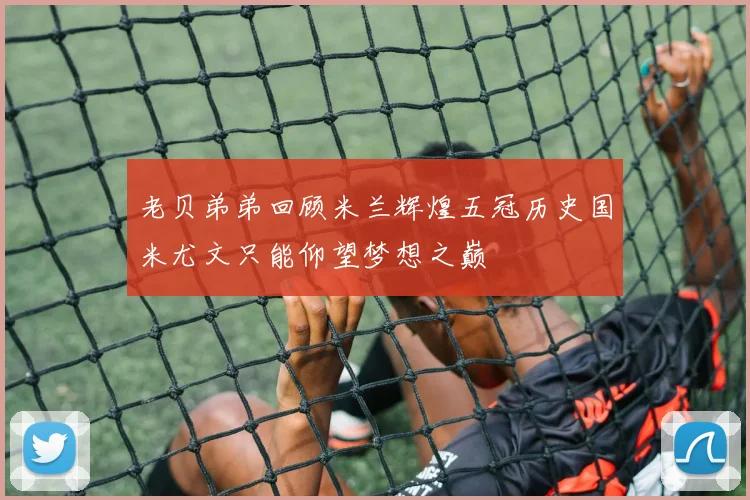 老贝弟弟回顾米兰辉煌五冠历史国米尤文只能仰望梦想之巅