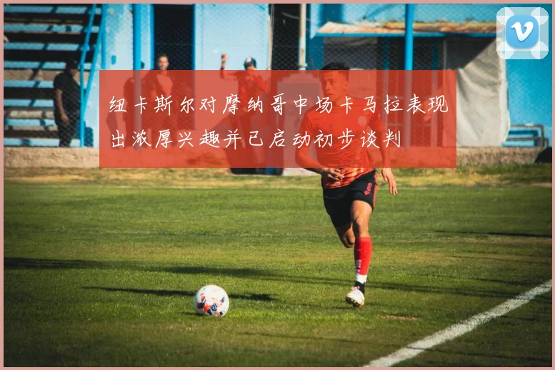 纽卡斯尔对摩纳哥中场卡马拉表现出浓厚兴趣并已启动初步谈判