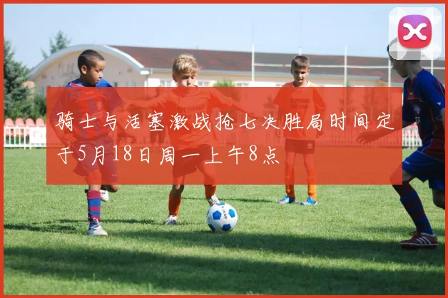 骑士与活塞激战抢七决胜局时间定于5月18日周一上午8点