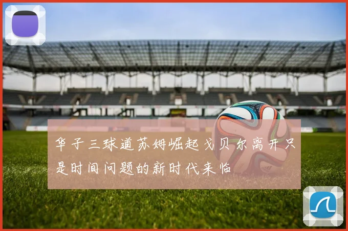 华子三球道苏姆崛起戈贝尔离开只是时间问题的新时代来临
