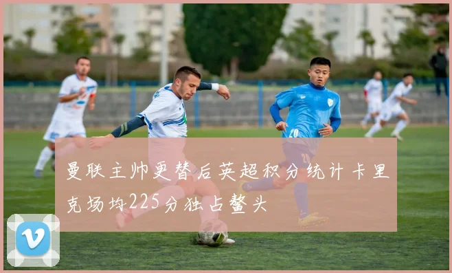 曼联主帅更替后英超积分统计卡里克场均225分独占鳌头