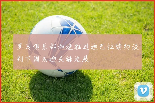 罗马俱乐部加速推进迪巴拉续约谈判下周或迎关键进展