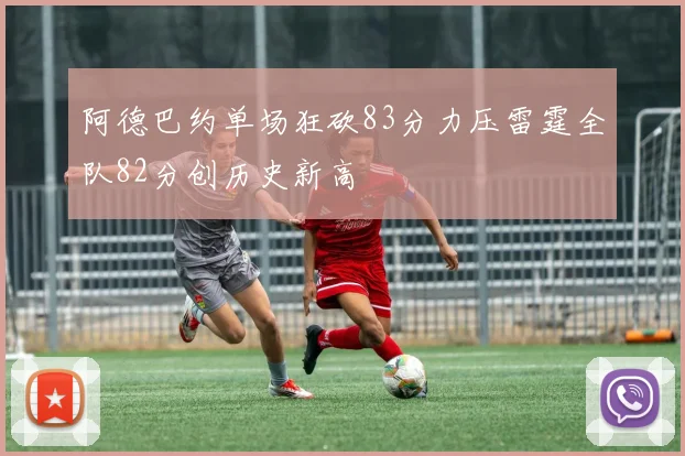 阿德巴约单场狂砍83分力压雷霆全队82分创历史新高
