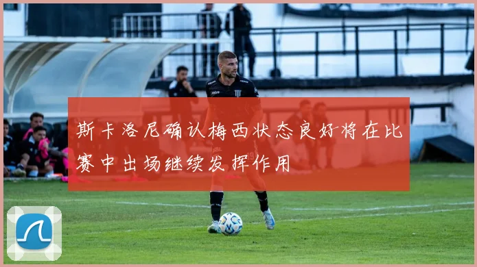 斯卡洛尼确认梅西状态良好将在比赛中出场继续发挥作用