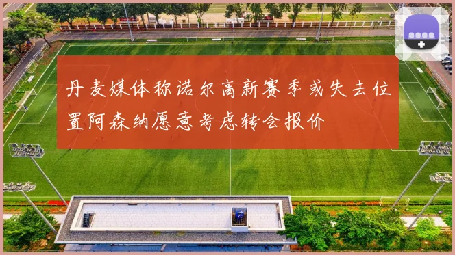 丹麦媒体称诺尔高新赛季或失去位置阿森纳愿意考虑转会报价