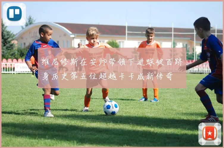 维尼修斯在安帅带领下进球破百跻身历史第五位超越卡卡成新传奇