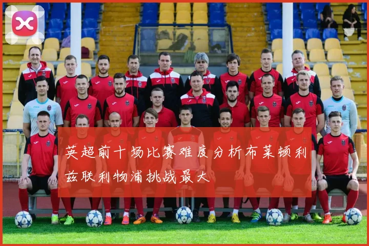 英超前十场比赛难度分析布莱顿利兹联利物浦挑战最大