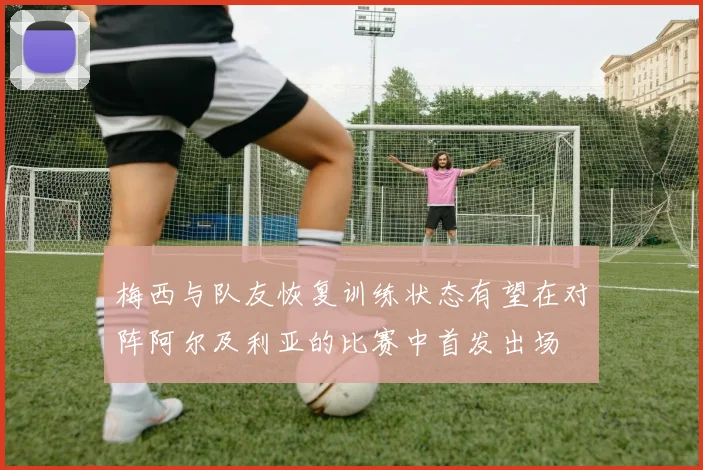 梅西与队友恢复训练状态有望在对阵阿尔及利亚的比赛中首发出场