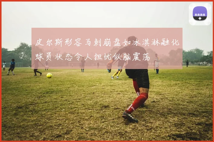 皮尔斯形容马刺崩盘如冰淇淋融化球员状态令人担忧似脑震荡